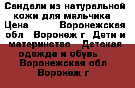 Сандали из натуральной кожи для мальчика › Цена ­ 500 - Воронежская обл., Воронеж г. Дети и материнство » Детская одежда и обувь   . Воронежская обл.,Воронеж г.